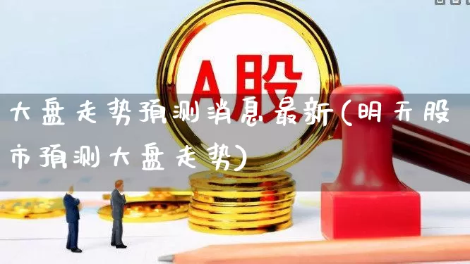 大盘走势预测消息最新(明天股市预测大盘走势)_https://www.fzdzcxj.com_深交所_第1张
