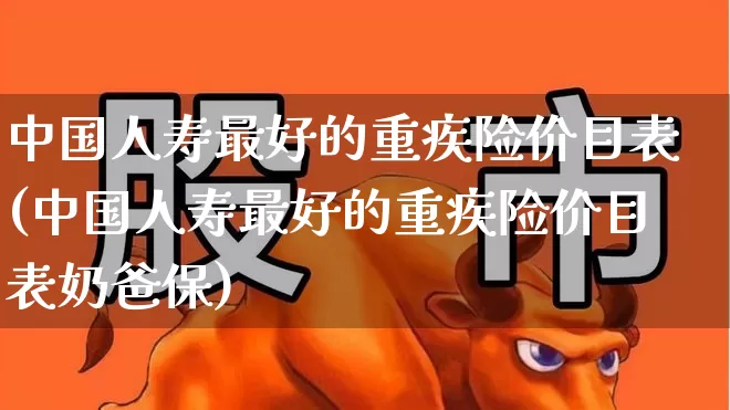 中国人寿最好的重疾险价目表(中国人寿最好的重疾险价目表奶爸保)_https://www.fzdzcxj.com_创业板_第1张