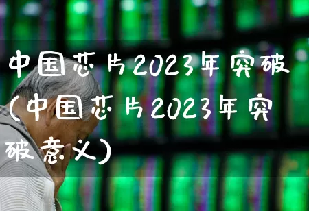 中国芯片2023年突破(中国芯片2023年突破意义)_https://www.fzdzcxj.com_科创板_第1张