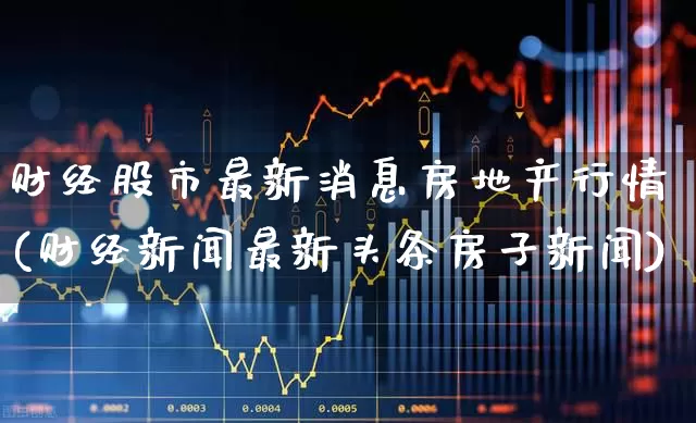 财经股市最新消息房地产行情(财经新闻最新头条房子新闻)_https://www.fzdzcxj.com_深交所_第1张