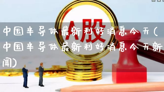 中国半导体最新利好消息今天(中国半导体最新利好消息今天新闻)_https://www.fzdzcxj.com_创业板_第1张
