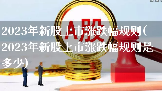 2023年新股上市涨跌幅规则(2023年新股上市涨跌幅规则是多少)_https://www.fzdzcxj.com_北交所_第1张