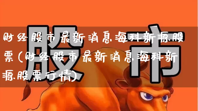 财经股市最新消息海科新源股票(财经股市最新消息海科新源股票行情)_https://www.fzdzcxj.com_科创板_第1张