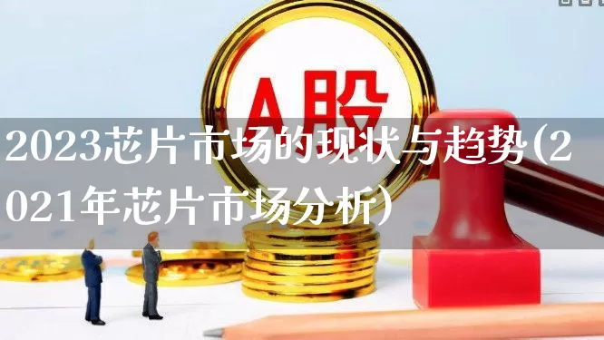 2023芯片市场的现状与趋势(2021年芯片市场分析)_https://www.fzdzcxj.com_创业板_第1张