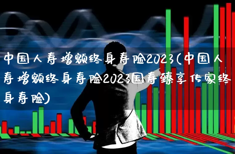 中国人寿增额终身寿险2023(中国人寿增额终身寿险2023国寿臻享传家终身寿险)_https://www.fzdzcxj.com_北交所_第1张