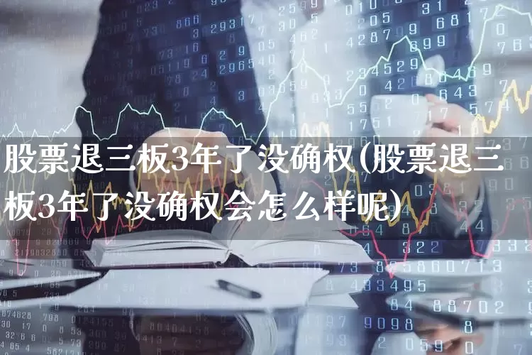 股票退三板3年了没确权(股票退三板3年了没确权会怎么样呢)_https://www.fzdzcxj.com_北交所_第1张