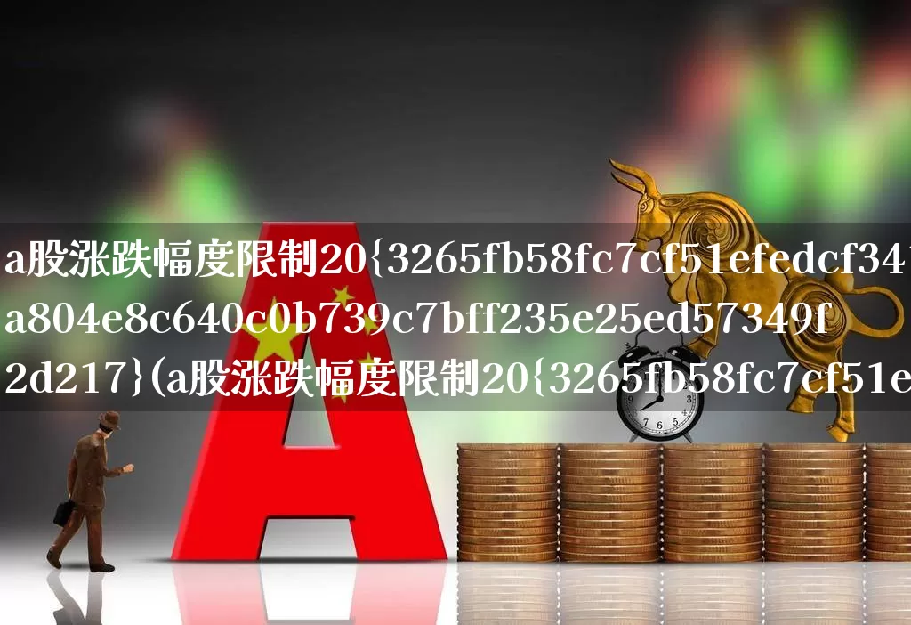 a股涨跌幅度限制20%(a股涨跌幅度限制20%什么时间开始)_https://www.fzdzcxj.com_深交所_第1张