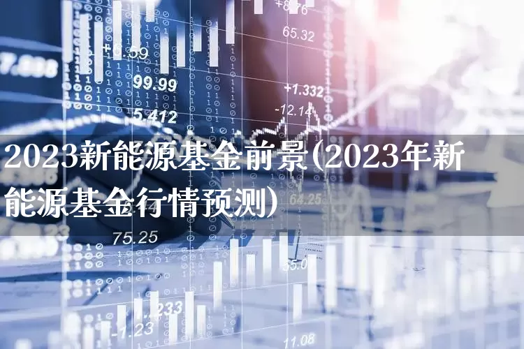 2023新能源基金前景(2023年新能源基金行情预测)_https://www.fzdzcxj.com_北交所_第1张