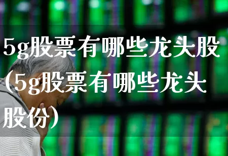 5g股票有哪些龙头股(5g股票有哪些龙头股份)_https://www.fzdzcxj.com_上交所_第1张