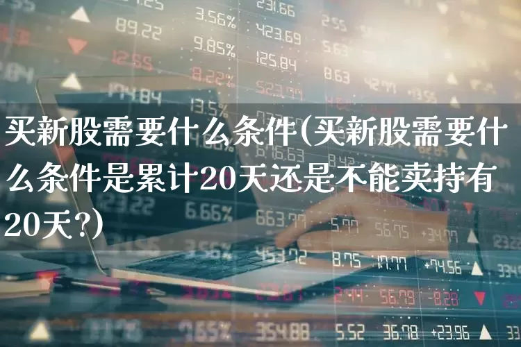买新股需要什么条件(买新股需要什么条件是累计20天还是不能卖持有20天?)_https://www.fzdzcxj.com_科创板_第1张