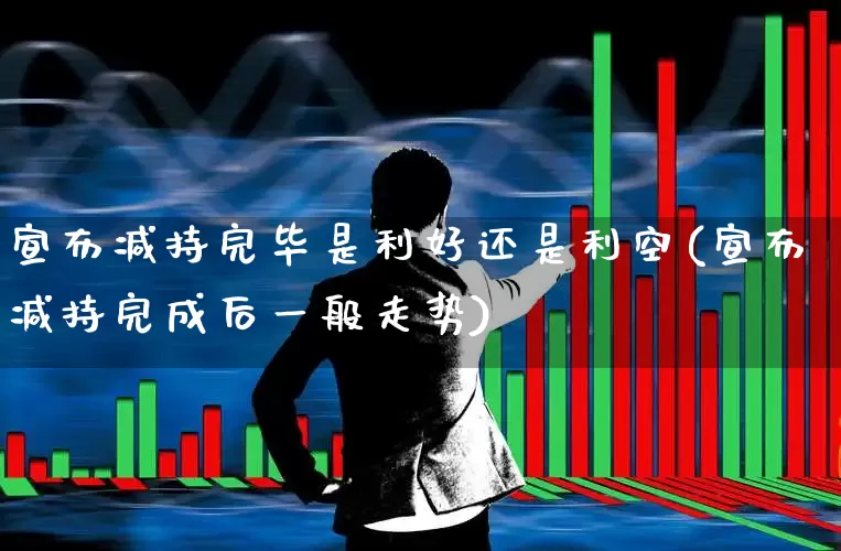 宣布减持完毕是利好还是利空(宣布减持完成后一般走势)_https://www.fzdzcxj.com_科创板_第1张