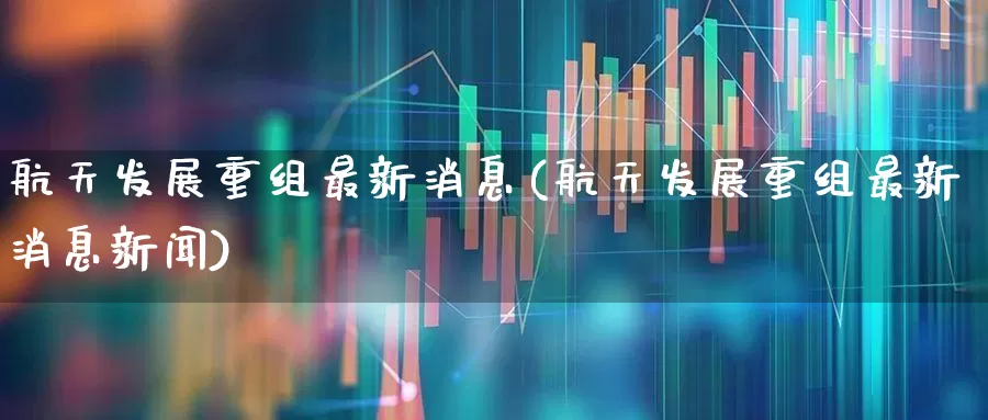 航天发展重组最新消息(航天发展重组最新消息新闻)_https://www.fzdzcxj.com_科创板_第1张