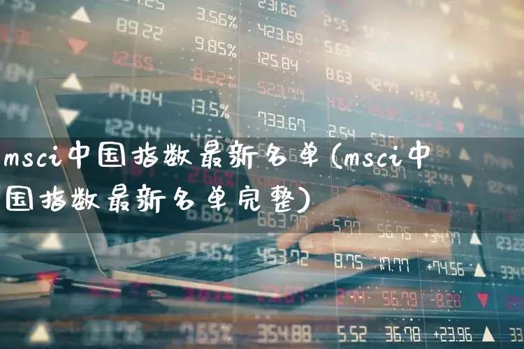 msci中国指数最新名单(msci中国指数最新名单完整)_https://www.fzdzcxj.com_创业板_第1张